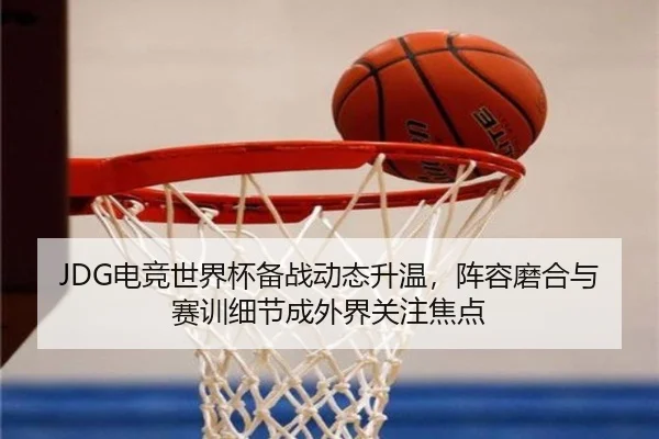 JDG电竞世界杯备战动态升温，阵容磨合与赛训细节成外界关注焦点 - douyu